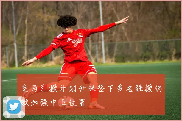 皇马引援计划升级签下多名强援仍欲加强中卫位置