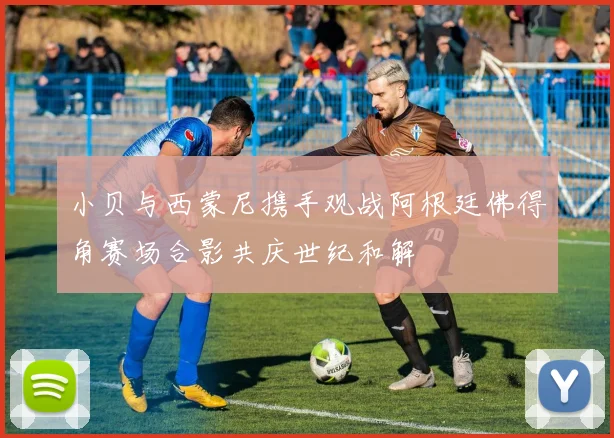 小贝与西蒙尼携手观战阿根廷佛得角赛场合影共庆世纪和解