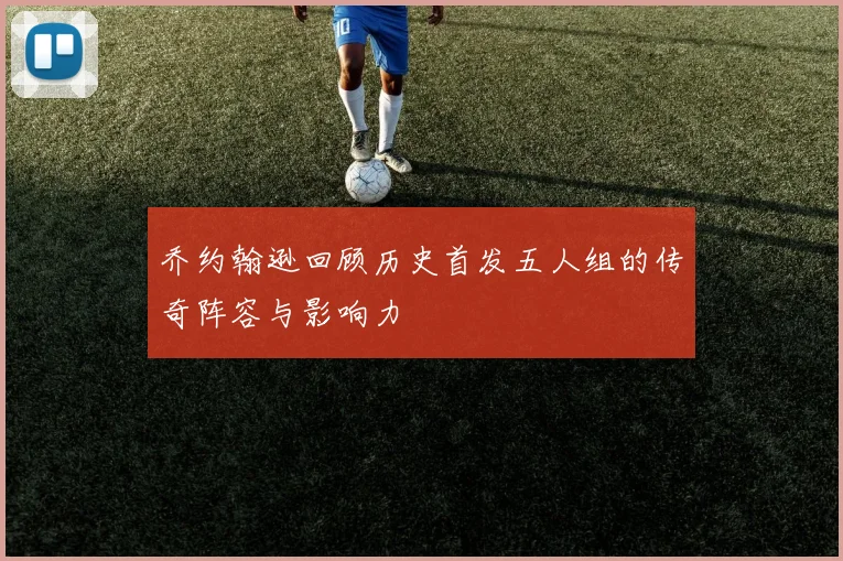 乔约翰逊回顾历史首发五人组的传奇阵容与影响力