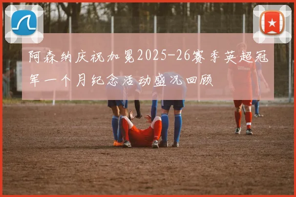 阿森纳庆祝加冕2025-26赛季英超冠军一个月纪念活动盛况回顾