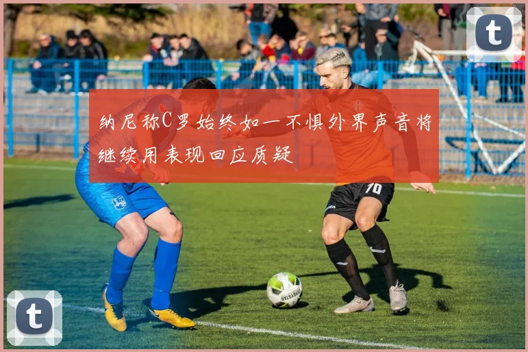 纳尼称C罗始终如一不惧外界声音将继续用表现回应质疑