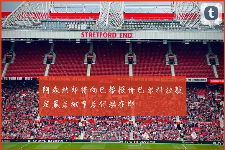 阿森纳即将向巴黎报价巴尔科拉敲定最后细节后行动在即