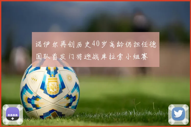诺伊尔再创历史40岁高龄仍担任德国队首发门将迎战库拉索小组赛