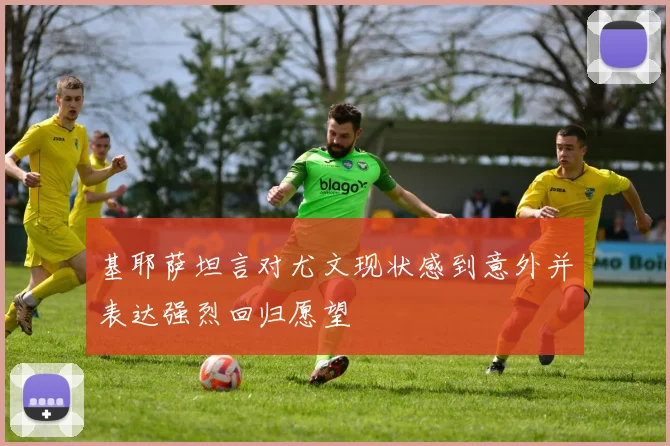 基耶萨坦言对尤文现状感到意外并表达强烈回归愿望