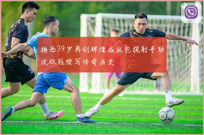梅西39岁再创辉煌成就包揽射手助攻双冠续写传奇历史