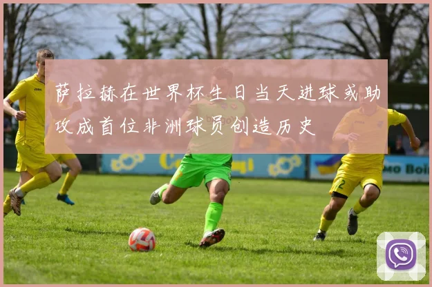 萨拉赫在世界杯生日当天进球或助攻成首位非洲球员创造历史
