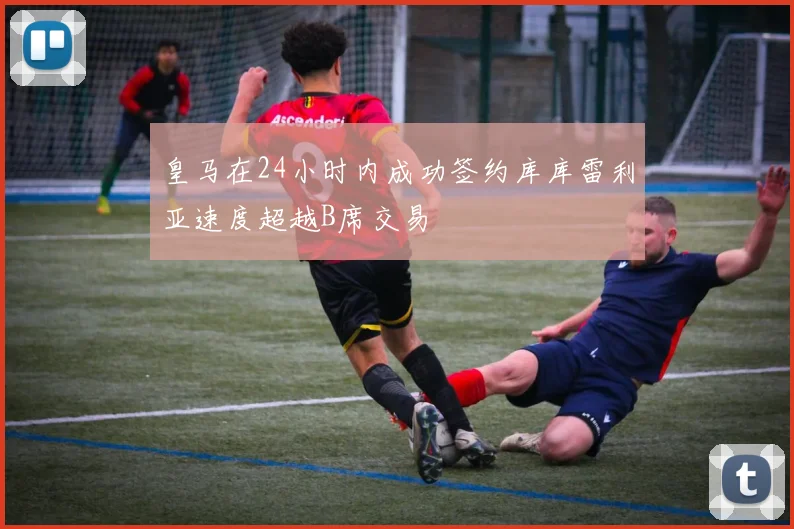 皇马在24小时内成功签约库库雷利亚速度超越B席交易