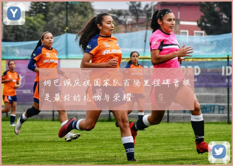 姆巴佩庆祝国家队百场里程碑晋级是最好的礼物与荣耀