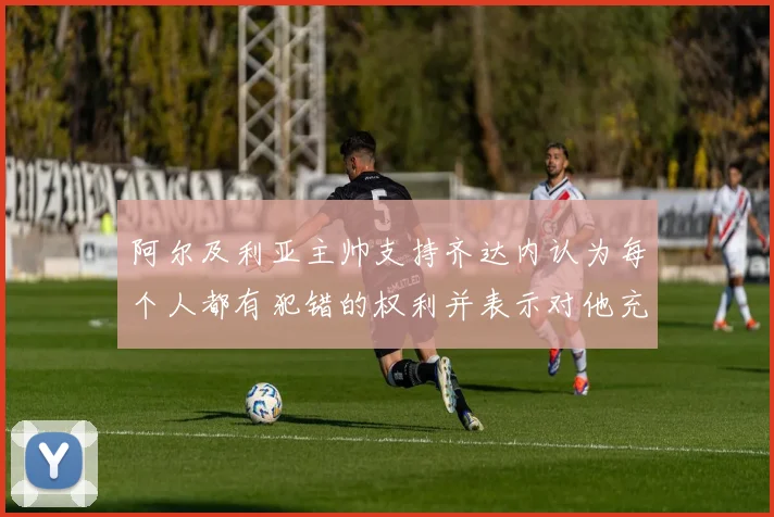 阿尔及利亚主帅支持齐达内认为每个人都有犯错的权利并表示对他充满信心