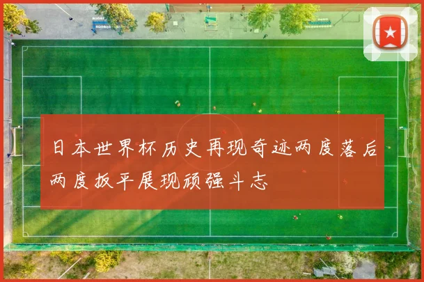 日本世界杯历史再现奇迹两度落后两度扳平展现顽强斗志