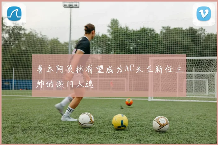 鲁本阿莫林有望成为AC米兰新任主帅的热门人选