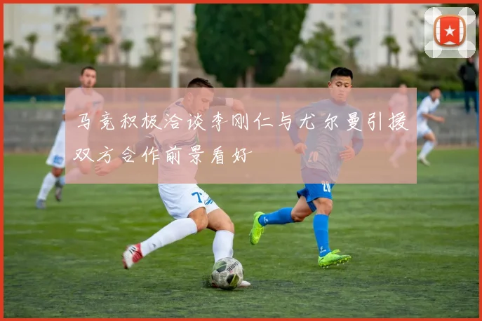马竞积极洽谈李刚仁与尤尔曼引援双方合作前景看好